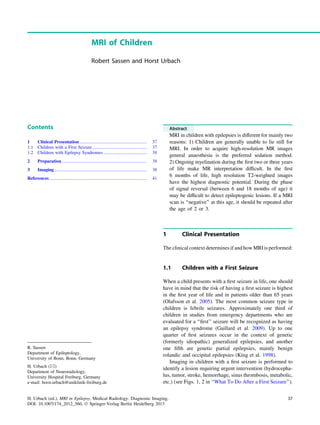 MRI of Children
Robert Sassen and Horst Urbach
Contents
1 Clinical Presentation ........................................................... 37
1.1 Children with a First Seizure................................................ 37
1.2 Children with Epilepsy Syndromes ...................................... 38
2 Preparation........................................................................... 38
3 Imaging ................................................................................. 38
References...................................................................................... 41
Abstract
MRI in children with epilepsies is different for mainly two
reasons: 1) Children are generally unable to lie still for
MRI. In order to acquire high-resolution MR images
general anaesthesia is the preferred sedation method.
2) Ongoing myelination during the ﬁrst two or three years
of life make MR interpretation difﬁcult. In the ﬁrst
6 months of life, high resolution T2-weighted images
have the highest diagnostic potential. During the phase
of signal reversal (between 6 and 18 months of age) it
may be difﬁcult to detect epileptogenic lesions. If a MRI
scan is ‘‘negative’’ at this age, it should be repeated after
the age of 2 or 3.
1 Clinical Presentation
The clinical context determines if and how MRI is performed:
1.1 Children with a First Seizure
When a child presents with a ﬁrst seizure in life, one should
have in mind that the risk of having a ﬁrst seizure is highest
in the ﬁrst year of life and in patients older than 65 years
(Olafsson et al. 2005). The most common seizure type in
children is febrile seizures. Approximately one third of
children in studies from emergency departments who are
evaluated for a ‘‘ﬁrst’’ seizure will be recognized as having
an epilepsy syndrome (Gaillard et al. 2009). Up to one
quarter of ﬁrst seizures occur in the context of genetic
(formerly idiopathic) generalized epilepsies, and another
one ﬁfth are genetic partial epilepsies, mainly benign
rolandic and occipital epilepsies (King et al. 1998).
Imaging in children with a ﬁrst seizure is performed to
identify a lesion requiring urgent intervention (hydrocepha-
lus, tumor, stroke, hemorrhage, sinus thrombosis, metabolic,
etc.) (see Figs. 1, 2 in ‘‘What To Do After a First Seizure’’).
R. Sassen
Department of Epileptology,
University of Bonn, Bonn, Germany
H. Urbach (&)
Department of Neuroradiology,
University Hospital Freiburg, Germany
e-mail: horst.urbach@uniklinik-freiburg.de
H. Urbach (ed.), MRI in Epilepsy, Medical Radiology. Diagnostic Imaging,
DOI: 10.1007/174_2012_560, Ó Springer-Verlag Berlin Heidelberg 2013
37
 