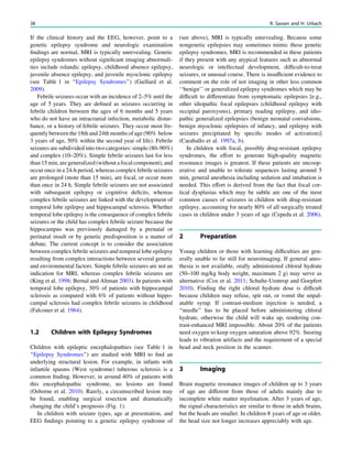 If the clinical history and the EEG, however, point to a
genetic epilepsy syndrome and neurologic examination
ﬁndings are normal, MRI is typically unrevealing. Genetic
epilepsy syndromes without signiﬁcant imaging abnormali-
ties include rolandic epilepsy, childhood absence epilepsy,
juvenile absence epilepsy, and juvenile myoclonic epilepsy
(see Table 1 in ‘‘Epilepsy Syndromes’’) (Gaillard et al.
2009).
Febrile seizures occur with an incidence of 2–5% until the
age of 5 years. They are deﬁned as seizures occurring in
febrile children between the ages of 6 months and 5 years
who do not have an intracranial infection, metabolic distur-
bance, or a history of febrile seizures. They occur most fre-
quently between the 18th and 24th months of age (90% below
3 years of age, 50% within the second year of life). Febrile
seizures are subdivided into two categories: simple (80–90%)
and complex (10–20%). Simple febrile seizures last for less
than 15 min, are generalized (without a focal component), and
occur once in a 24-h period, whereas complex febrile seizures
are prolonged (mote than 15 min), are focal, or occur more
than once in 24 h. Simple febrile seizures are not associated
with subsequent epilepsy or cognitive deﬁcits, whereas
complex febrile seizures are linked with the development of
temporal lobe epilepsy and hippocampal sclerosis. Whether
temporal lobe epilepsy is the consequence of complex febrile
seizures or the child has complex febrile seizure because the
hippocampus was previously damaged by a prenatal or
perinatal insult or by genetic predisposition is a matter of
debate. The current concept is to consider the association
between complex febrile seizures and temporal lobe epilepsy
resulting from complex interactions between several genetic
and environmental factors. Simple febrile seizures are not an
indication for MRI, whereas complex febrile seizures are
(King et al. 1998; Bernal and Altman 2003). In patients with
temporal lobe epilepsy, 30% of patients with hippocampal
sclerosis as compared with 6% of patients without hippo-
campal sclerosis had complex febrile seizures in childhood
(Falconer et al. 1964).
1.2 Children with Epilepsy Syndromes
Children with epileptic encephalopathies (see Table 1 in
‘‘Epilepsy Syndromes’’) are studied with MRI to ﬁnd an
underlying structural lesion. For example, in infants with
infantile spasms (West syndrome) tuberous sclerosis is a
common ﬁnding. However, in around 40% of patients with
this encephalopathic syndrome, no lesions are found
(Osborne et al. 2010). Rarely, a circumscribed lesion may
be found, enabling surgical resection and dramatically
changing the child’s prognosis (Fig. 1).
In children with seizure types, age at presentation, and
EEG ﬁndings pointing to a genetic epilepsy syndrome of
(see above), MRI is typically unrevealing. Because some
nongenetic epilepsies may sometimes mimic these genetic
epilepsy syndromes, MRI is recommended in these patients
if they present with any atypical features such as abnormal
neurologic or intellectual development, difﬁcult-to-treat
seizures, or unusual course. There is insufﬁcient evidence to
comment on the role of not imaging in other less common
‘‘benign’’ or generalized epilepsy syndromes which may be
difﬁcult to differentiate from symptomatic epilepsies [e.g.,
other idiopathic focal epilepsies (childhood epilepsy with
occipital paroxysms), primary reading epilepsy, and idio-
pathic generalized epilepsies (benign neonatal convulsions,
benign myoclonic epilepsies of infancy, and epilepsy with
seizures precipitated by speciﬁc modes of activation)]
(Caraballo et al. 1997a, b).
In children with focal, possibly drug-resistant epilepsy
syndromes, the effort to generate high-quality magnetic
resonance images is greatest. If these patients are uncoop-
erative and unable to tolerate sequences lasting around 5
min, general anesthesia including sedation and intubation is
needed. This effort is derived from the fact that focal cor-
tical dysplasias which may be subtle are one of the most
common causes of seizures in children with drug-resistant
epilepsy, accounting for nearly 80% of all surgically treated
cases in children under 3 years of age (Cepeda et al. 2006).
2 Preparation
Young children or those with learning difﬁculties are gen-
erally unable to lie still for neuroimaging. If general anes-
thesia is not available, orally administered chloral hydrate
(50–100 mg/kg body weight, maximum 2 g) may serve as
alternative (Cox et al. 2011; Schulte-Uentrop and Goepfert
2010). Finding the right chloral hydrate dose is difﬁcult
because children may refuse, spit out, or vomit the unpal-
atable syrup. If contrast-medium injection is needed, a
‘‘needle’’ has to be placed before administering chloral
hydrate, otherwise the child will wake up, rendering con-
trast-enhanced MRI impossible. About 20% of the patients
need oxygen to keep oxygen saturation above 92%. Snoring
leads to vibration artifacts and the requirement of a special
head and neck position in the scanner.
3 Imaging
Brain magnetic resonance images of children up to 3 years
of age are different from those of adults mainly due to
incomplete white matter myelination. After 3 years of age,
the signal characteristics are similar to those in adult brains,
but the heads are smaller. In children 8 years of age or older,
the head size not longer increases appreciably with age.
38 R. Sassen and H. Urbach
 