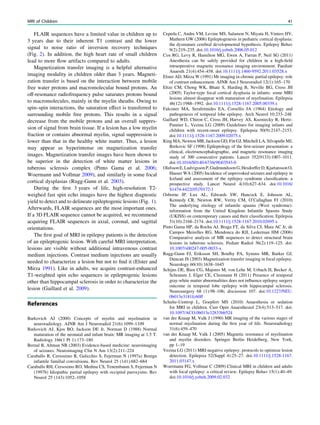 FLAIR sequences have a limited value in children up to
3 years due to their inherent T1 contrast and the lower
signal to noise ratio of inversion recovery techniques
(Fig. 2). In addition, the high heart rate of small children
lead to more ﬂow artifacts compared to adults.
Magnetization transfer imaging is a helpful alternative
imaging modality in children older than 3 years. Magneti-
zation transfer is based on the interaction between mobile
free water protons and macromolecular bound protons. An
off-resonance radiofrequency pulse saturates protons bound
to macromolecules, mainly in the myelin sheaths. Owing to
spin–spin interactions, the saturation effect is transferred to
surrounding mobile free protons. This results in a signal
decrease from the mobile protons and an overall suppres-
sion of signal from brain tissue. If a lesion has a low myelin
fraction or contains abnormal myelin, signal suppression is
lower than that in the healthy white matter. Thus, a lesion
may appear as hyperintense on magnetization transfer
images. Magnetization transfer images have been shown to
be superior in the detection of white matter lesions in
tuberous sclerosis complex (Pinto Gama et al. 2006;
Woermann and Vollmar 2009), and similarly in some focal
cortical dysplasias (Rugg-Gunn et al. 2003).
During the ﬁrst 3 years of life, high-resolution T2-
weighed fast spin echo images have the highest diagnostic
yield to detect and to delineate epileptogenic lesions (Fig. 1).
Afterwards, FLAIR sequences are the most important ones.
If a 3D FLAIR sequence cannot be acquired, we recommend
acquiring FLAIR sequences in axial, coronal, and sagittal
orientations.
The ﬁrst goal of MRI in epilepsy patients is the detection
of an epileptogenic lesion. With careful MRI interpretation,
lesions are visible without additional intravenous contrast
medium injections. Contrast medium injections are usually
needed to characterize a lesion but not to ﬁnd it (Elster and
Mirza 1991). Like in adults, we acquire contrast-enhanced
T1-weighted spin echo sequences in epileptogenic lesions
other than hippocampal sclerosis in order to characterize the
lesion (Gaillard et al. 2009).
References
Barkovich AJ (2000) Concepts of myelin and myelination in
neuroradiology. AJNR Am J Neuroradiol 21(6):1099–1109
Barkovich AJ, Kjos BO, Jackson DE Jr, Norman D (1988) Normal
maturation of the neonatal and infant brain: MR imaging at 1.5 T.
Radiology 166(1 Pt 1):173–180
Bernal B, Altman NR (2003) Evidence-based medicine: neuroimaging
of seizures. Neuroimaging Clin N Am 13(2):211–224
Caraballo R, Cersosimo R, Galicchio S, Fejerman N (1997a) Benign
infantile familial convulsions. Rev Neurol 25 (141):682–684
Caraballo RH, Cersosimo RO, Medina CS, Tenembaum S, Fejerman N
(1997b) Idiopathic partial epilepsy with occipital paroxysms. Rev
Neurol 25 (143):1052–1058
Cepeda C, Andre VM, Levine MS, Salamon N, Miyata H, Vinters HV,
Mathern GW (2006) Epileptogenesis in pediatric cortical dysplasia:
the dysmature cerebral developmental hypothesis. Epilepsy Behav
9(2):219–235. doi:10.1016/j.yebeh.2006.05.012
Cox RG, Levy R, Hamilton MG, Ewen A, Farran P, Neil SG (2011)
Anesthesia can be safely provided for children in a high-ﬁeld
intraoperative magnetic resonance imaging environment. Paediatr
Anaesth 21(4):454–458. doi:10.1111/j.1460-9592.2011.03528.x
Elster AD, Mirza W (1991) Mr imaging in chronic partial epilepsy: role
of contrast enhancement. AJNR Am J Neuroradiol 12(1):165–170
Eltze CM, Chong WK, Bhate S, Harding B, Neville BG, Cross JH
(2005) Taylor-type focal cortical dysplasia in infants: some MRI
lesions almost disappear with maturation of myelination. Epilepsia
46(12):1988–1992. doi:10.1111/j.1528-1167.2005.00339.x
Falconer MA, Serafetinides EA, Corsellis JA (1964) Etiology and
pathogenesis of temporal lobe epilepsy. Arch Neurol 10:233–248
Gaillard WD, Chiron C, Cross JH, Harvey AS, Kuzniecky R, Hertz-
Pannier L, Vezina LG (2009) Guidelines for imaging infants and
children with recent-onset epilepsy. Epilepsia 50(9):2147–2153.
doi:10.1111/j.1528-1167.2009.02075.x
King MA, Newton MR, Jackson GD, Fitt GJ, Mitchell LA, Silvapulle MJ,
Berkovic SF (1998) Epileptology of the ﬁrst-seizure presentation: a
clinical, electroencephalographic, and magnetic resonance imaging
study of 300 consecutive patients. Lancet 352(9133):1007–1011.
doi:10.1016/S0140-6736(98)03543-0
OlafssonE,LudvigssonP,GudmundssonG,HesdorfferD,KjartanssonO,
Hauser WA (2005) Incidence of unprovoked seizures and epilepsy in
Iceland and assessment of the epilepsy syndrome classiﬁcation: a
prospective study. Lancet Neurol 4(10):627–634. doi:10.1016/
S1474-4422(05)70172-1
Osborne JP, Lux AL, Edwards SW, Hancock E, Johnson AL,
Kennedy CR, Newton RW, Verity CM, O’Callaghan FJ (2010)
The underlying etiology of infantile spasms (West syndrome):
information from the United Kingdom Infantile Spasms Study
(UKISS) on contemporary causes and their classiﬁcation. Epilepsia
51(10):2168–2174. doi:10.1111/j.1528-1167.2010.02695.x
Pinto Gama HP, da Rocha AJ, Braga FT, da Silva CJ, Maia AC Jr, de
Campos Meirelles RG, Mendonca do RJI, Lederman HM (2006)
Comparative analysis of MR sequences to detect structural brain
lesions in tuberous sclerosis. Pediatr Radiol 36(2):119–125. doi:
10.1007/s00247-005-0033-x
Rugg-Gunn FJ, Eriksson SH, Boulby PA, Symms MR, Barker GJ,
Duncan JS (2003) Magnetization transfer imaging in focal epilepsy.
Neurology 60(10):1638–1645
Schijns OE, Bien CG, Majores M, von Lehe M, Urbach H, Becker A,
Schramm J, Elger CE, Clusmann H (2011) Presence of temporal
gray-white matter abnormalities does not inﬂuence epilepsy surgery
outcome in temporal lobe epilepsy with hippocampal sclerosis.
Neurosurgery 68 (1):98–106; discussion 107. doi:10.1227/NEU.
0b013e3181fc60ff
Schulte-Uentrop L, Goepfert MS (2010) Anaesthesia or sedation
for MRI in children. Curr Opin Anaesthesiol 23(4):513–517. doi:
10.1097/ACO.0b013e32833bb524
van der Knaap M, Valk J (1990) MR imaging of the various stages of
normal myelination during the ﬁrst year of life. Neuroradiology
31(6):459–470
van der Knaap M, Valk J (2005) Magnetic resonance of myelination
and myelin disorders. Springer Berlin Heidelberg, New York,
pp 1–19
Vezina LG (2011) MRI-negative epilepsy: protocols to optimize lesion
detection. Epilepsia 52(Suppl 4):25–27. doi:10.1111/j.1528-1167.
2011.03147.x
Woermann FG, Vollmar C (2009) Clinical MRI in children and adults
with focal epilepsy: a critical review. Epilepsy Behav 15(1):40–49.
doi:10.1016/j.yebeh.2009.02.032
MRI of Children 41
 