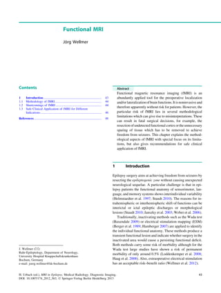 Functional MRI
Jo¨rg Wellmer
Contents
1 Introduction.......................................................................... 43
1.1 Methodology of fMRI ........................................................... 44
1.2 Shortcomings of fMRI .......................................................... 44
1.3 Safe Clinical Application of fMRI for Different
Indications.............................................................................. 46
References...................................................................................... 48
Abstract
Functional magnetic resonance imaging (fMRI) is an
abundantly applied tool for the preoperative localization
and/orlateralizationofbrainfunctions.Itisnoninvasiveand
therefore apparently without risk for patients. However, the
particular risk of fMRI lies in several methodological
limitations which can give rise to misinterpretations. These
can result in fatal surgical decisions, for example, the
resectionofundetectedfunctionalcortexorthe unnecessary
sparing of tissue which has to be removed to achieve
freedom from seizures. This chapter explains the method-
ological aspects of fMRI with special focus on its limita-
tions, but also gives recommendations for safe clinical
application of fMRI.
1 Introduction
Epilepsy surgery aims at achieving freedom from seizures by
resecting the epileptogenic zone without causing unexpected
neurological sequelae. A particular challenge is that in epi-
lepsy patients the functional anatomy of sensorimotor, lan-
guage, and memory systems shows interindividual variability
(Helmstaedter et al. 1997; Staudt 2010). The reasons for in-
trahemispheric or interhemispheric shift of functions can be
interictal or ictal epileptic discharges or morphological
lesions (Staudt 2010; Janszky et al. 2003; Weber et al. 2006).
Traditionally, inactivating methods such as the Wada test
(Baxendale 2009) or electrical stimulation mapping (ESM)
(Berger et al. 1989; Hamberger 2007) are applied to identify
the individual functional anatomy. These methods produce a
transient functional lesion and indicate whether surgery in the
inactivated area would cause a persisting functional deﬁcit.
Both methods carry some risk of morbidity although for the
Wada test large studies have shown a risk of permanent
morbidity of only around 0.5% (Loddenkemper et al. 2008;
Haag et al. 2008). Also, extraoperative electrical stimulation
has an acceptable risk–beneﬁt ratio (Wellmer et al. 2012).
J. Wellmer (&)
Ruhr-Epileptology, Department of Neurology,
University Hospital Knappschaftskrankenhaus
Bochum, Germany
e-mail: joerg.wellmer@kk-bochum.de
H. Urbach (ed.), MRI in Epilepsy, Medical Radiology. Diagnostic Imaging,
DOI: 10.1007/174_2012_563, Ó Springer-Verlag Berlin Heidelberg 2013
43
 