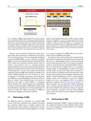 However, several alternative methods have been devel-
oped which allow noninvasive lateralization and localiza-
tion of cerebral functions. The most abundantly distributed
is functional MRI (fMRI). As most noninvasive methods,
fMRI is an activation method (Desmond and Annabel Chen
2002). Patients are instructed to perform speciﬁc tasks fol-
lowing a strict protocol, and via a surrogate parameter
(spatial distribution of activation-related cerebral perfusion
changes) the intracerebral localization of the tested function
is determined (Fig. 1). In fact, many studies have described
congruence between fMRI and the Wada test (Binder et al.
1996) or ESM (FitzGerald et al. 1997; Yetkin et al. 1997),
in particular for language lateralization and localization.
Yet, fMRI has several methodological limitations which can
affect its validity. These limitations have to be known to
physicians who apply or request fMRI in a presurgical
setting. Therefore, this chapter addresses the methodologi-
cal aspects and shortcomings of fMRI before ﬁnally giving
recommendations regarding its safe clinical application. For
reasons of clarity, this chapter concentrates on fMRI for
sensorimotor, language, and memory functions.
1.1 Methodology of fMRI
For fMRI the patient is positioned in a standard MRI
scanner. Following a predeﬁned time schedule, the patient
has to perform simple motor to complex cognitive tasks
alternating with control conditions. Instructions are given to
the patient either auditorily (through headphones) or visually
(via a mirror or goggles). For fMRI of the sensory system,
tactile stimuli are applied to the patient.
In response to the execution of the task, neuronal activity
and oxygen consumption are elevated in areas associated with
this task (e.g., ﬁnger-tapping results in increased neuronal
activity in the hand motor cortex). The oxygen consumption
results in a transient increase in deoxyhemoglobin (desoxy-
Hb), but neurovascular coupling leads to an immediate
regional surplus of oxyhemoglobin (oxy-Hb). The relative
oxy-Hb surplus persists until shortly after termination of
the task, then the oxy-Hb/desoxy-Hb ratio drops back to the
baseline. Since oxy-Hb is more diamagnetic than desoxy-Hb,
regional oxy-Hb hyperperfusion leads to subtle magnetic
changes which can be identiﬁed in serial T2*-weighted
images (for review, see Logothetis 2002). By statistical
parametric mapping (http://www.ﬁl.ion.ucl.ac.uk/spm/) or
other techniques, one can statistically evaluate subsequent
series of images acquired during the active condition and
the control condition. Areas that show changes in magnetic
signal temporally associated with the protocol-deﬁned
course of the active and the control condition are identiﬁed
and visualized.
1.2 Shortcomings of fMRI
Although the principle of fMRI is simple and logical, there
are a number of limitations to this technique which call for
care when interpreting activation patterns. Six exemplary
limitations are as follows.
Fig. 1 Principle of fMRI, blocked design. Panel A: blood oxygena-
tion level dependent (BOLD) effect: following a deﬁned stimulus the
oxygen-need is increased in areas associated with stimulus processing.
This causes a regional transient decrease of oxy-Hb (1), but due to the
neurovascular response the regional supply with oxy-Hb increases,
exceeding the oxygen-consumption (2). After the stimulus processing
ends (3) excess perfusion stops and the oxy-Hb level returns to
baseline. Panel B: Oxy-Hb is more diamagnetic than desoxy-Hb. The
regional oxy-Hb hyperperfusion leads to subtle magnetic changes
which can be identiﬁed in serial T2* weighted images. By statistical
comparison of MRI-scans acquired during the active and the control
condition, stimulus-associated T2*-changes can be identiﬁed and
visualized, for example overlaid to a morphological MRI scan of the
patient. Alternative to the blocked design shown here event-related
protocols can be applied. However, they are statistically less robust in
clinical routine
44 J. Wellmer
 