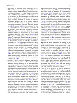 1. Thresholds for activated versus nonactivated voxels.
Whether brain areas (more precisely, voxels) are con-
sidered activated or not depends on a threshold deﬁni-
tion. The magnitude of T2*-signal changes between the
active and the resting condition is usually expressed as
p or z scores. To prevent unspeciﬁc activation from
blurring task-related activation, only activation increases
above a deﬁned threshold are regarded as clinically
signiﬁcant. However, there is no standard threshold
which is valid for different tasks, patients, or even
repeated experiments in the same individual (Loring
et al. 2002; Jansen et al. 2006). In consequence, the size
of cortex attributed to a given task varies as a function of
an arbitrarily chosen activation threshold. In language
fMRI, the choice of activation threshold even can
determine whether a predominance of left or right
hemispheric activation is seen (Ruff et al. 2008). Both
false-negative and false-positive activations have to be
avoided (Desmond and Annabel Chen 2002; Loring et al.
2002). There have been attempts to adjust the threshold
to the activation level of an individual examination.
Fernandez et al. (2001) suggest determining the z-score
threshold as follows: 50% of the median z score of
those 5% of voxels which show the maximum activation
changes. Another possibility to overcome threshold
dependency is the use of a bootstrap algorithm which
takes different thresholds into account and also allows
one to detect statistical outliers (Wilke and Schmithorst
2006). Still, the selection of the threshold remains to
some extent arbitrary, making the result of an fMRI
examination dependent on subjective assumptions
(Jansen et al. 2006).
2. Choice of regions of interest. Language and memory
tasks more than sensorimotor tasks result in complex
activation patterns; however, not all activated voxels
necessarily correlate with the target parameter (e.g.,
activated visual cortex in the case of a visually presented
language task). Predeﬁned regions of interest (ROIs) can
help to focus evaluation on the target parameter and to
exclude unspeciﬁc activation from the determination of
lateralization indices (LIs) (Rutten et al. 2002; Spreer
et al. 2002; Loring et al. 2002). In fact, LIs are higher
when determination of left and right hemispheric acti-
vation is restricted to ROIs compared with whole
hemispheric evaluations (Rutten et al. 2002). However,
protocol-speciﬁc ROIs are often created by random
effects analysis of examinations in healthy controls.
Problems arise when in epilepsy patients language areas
moved out of the ROIs because of plasticity. Then, the
LI determined is too low and the result may be incor-
rectly interpreted as bilateral language representation.
3. Choice of activation protocols. In sensorimotor proto-
cols, the selection of activation tasks is rather simple:
repetitive movements or tactile stimulation against rest.
In language and memory fMRI, simple activation tasks
often cannot display the anatomy of the whole functional
system (Price 2000; Swanson et al. 2007; Bonelli
et al. 2010). Relying on a task which depicts only one
subaspect of the functional system may result in wrong
lateralization, for example, in the case of crossed expres-
sive and receptive language dominance (Kurthen et al.
1994) or crowding of mnestic functions (Helmstaedter
et al. 2004). Language tasks relying on a semantic decision
making, however, can activate several language subsys-
tems (Swanson et al. 2007). In more complex language
and memory protocols, evaluation of more than the ROI
can help to identify the underlying anatomy (Wellmer
et al. 2008; Bonelli et al. 2010). Applying a task battery
can increase the sensitivity for atypical language organi-
zation. However, each task should be evaluated separately
for hints at atypical representation. Combined task anal-
ysis (Ramsey et al. 2001) may produce robust statistical
results, but areas activated just in one of several tasks may
be missed.
Not only the active condition of a protocol has an
inﬂuence on the result of an examination. The ﬁnal
fMRI activation pattern usually results from a sub-
traction of the control from the active condition. In the
case of language and memory fMRI, continued or self-
initiated semantic or linguistic processing cannot be
excluded when the control condition is passive (blank
screen or crosshair) (Binder et al. 1999; Swanson et al.
2007). This, however, would result in a contrast lan-
guage minus language. So, even a strong language
lateralization can be missed. The same applies for
memory tasks. Ideally, language and memory fMRI
protocols follow the principle of a ‘‘tight comparison’’
(Donaldson and Buckner 2001) and use attention
demanding nonlinguistic or nonmemory control condi-
tions with continuous performance control.
4. Choice of LI for lateralized or bilateral language or
memory functions. When for clinical purposes language
or memory activation patterns are to be trichotomized
into unilateral left, bilateral, or unilateral right, quotients
of left and right activation can be calculated and
threshold values deﬁned. Again, there are no generally
accepted thresholds. Studies comparing language fMRI
with the Wada test commonly apply very liberal
thresholds for unilateral language dominance. They often
range between ± 0.1 and 0.265 (Liegeois et al. 2004;
Adcock et al. 2003). Low LI thresholds are problematic
for two reasons. Firstly, they lead to the overdiagnosis
of unilaterality of language. Patients with bilateral
language organization according to a Wada test but some
lateralization in fMRI (e.g., above an LI of 0.2) will
be misdiagnosed as unilateral dominant. In a semantic
Functional MRI 45
 