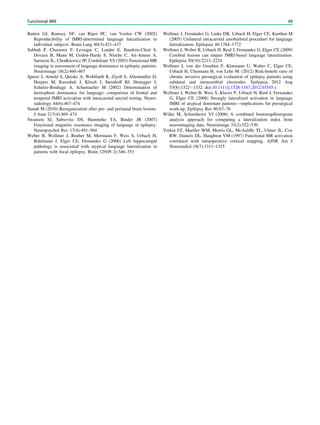 Rutten GJ, Ramsey NF, van Rijen PC, van Veelen CW (2002)
Reproducibility of fMRI-determined language lateralization in
individual subjects. Brain Lang 80(3):421–437
Sabbah P, Chassoux F, Leveque C, Landre E, Baudoin-Chial S,
Devaux B, Mann M, Godon-Hardy S, Nioche C, Ait-Ameur A,
Sarrazin JL, Chodkiewicz JP, Cordoliani YS (2003) Functional MR
imaging in assessment of language dominance in epileptic patients.
Neuroimage 18(2):460–467
Spreer J, Arnold S, Quiske A, Wohlfarth R, Ziyeh S, Altenmuller D,
Herpers M, Kassubek J, Klisch J, Steinhoff BJ, Honegger J,
Schulze-Bonhage A, Schumacher M (2002) Determination of
hemisphere dominance for language: comparison of frontal and
temporal fMRI activation with intracarotid amytal testing. Neuro-
radiology 44(6):467–474
Staudt M (2010) Reorganization after pre- and perinatal brain lesions.
J Anat 217(4):469–474
Swanson SJ, Sabsevitz DS, Hammeke TA, Binder JR (2007)
Functional magnetic resonance imaging of language in epilepsy.
Neuropsychol Rev 17(4):491–504
Weber B, Wellmer J, Reuber M, Mormann F, Weis S, Urbach H,
Ruhlmann J, Elger CE, Fernandez G (2006) Left hippocampal
pathology is associated with atypical language lateralization in
patients with focal epilepsy. Brain 129(Pt 2):346–351
Wellmer J, Fernández G, Linke DB, Urbach H, Elger CE, Kurthen M
(2005) Unilateral intracarotid amobarbital procedure for language
lateralization. Epilepsia 46:1764–1772
Wellmer J, Weber B, Urbach H, Reul J, Fernandez G, Elger CE (2009)
Cerebral lesions can impair fMRI-based language lateralization.
Epilepsia 50(10):2213–2224
Wellmer J, von der Groeben F, Klarmann U, Weber C, Elger CE,
Urbach H, Clusmann H, von Lehe M. (2012) Risk-beneﬁt ratio of
chronic invasive presurgical evaluation of epilepsy patients using
subdural and intracerebral electrodes. Epilepsia 2012 Aug
53(8):1322-1332. doi:10.1111/j.1528-1167.2012.03545.x
Wellmer J, Weber B, Weis S, Klaver P, Urbach H, Reul J, Fernandez
G, Elger CE (2008) Strongly lateralized activation in language
fMRI of atypical dominant patients—implications for presurgical
work-up. Epilepsy Res 80:67–76
Wilke M, Schmithorst VJ (2006) A combined bootstrap/histogram
analysis approach for computing a lateralization index from
neuroimaging data. Neuroimage 33(2):522–530
Yetkin FZ, Mueller WM, Morris GL, McAuliffe TL, Ulmer JL, Cox
RW, Daniels DL, Haughton VM (1997) Functional MR activation
correlated with intraoperative cortical mapping. AJNR Am J
Neuroradiol 18(7):1311–1315
Functional MRI 49
 