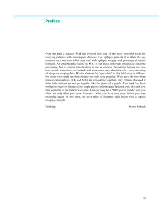 Preface
Over the past 2 decades MRI has evolved into one of the most powerful tools for
studying patients with neurological diseases. For epilepsy patients it is often the key
entrance to a work-up which may end with epilepsy surgery and postsurgical seizure
freedom. An epileptogenic lesion on MRI is the most important prognostic outcome
parameter, but its proper identiﬁcation is not as obvious. Sometimes lesions are mis-
interpreted, sometimes overlooked, and sometimes only identiﬁed after postprocessing
of adequate imaging data. What is obvious for ‘‘specialists’’ in this ﬁeld, may be different
for those who rarely see these patients in their daily practice. What gets obvious when
clinical examination, EEG and MRI are considered together, may remain obscured if
these informations are not put together like the pieces of a puzzle. This book has been
written in order to illustrate how single pieces (epileptogenic lesions) look like and how
they could ﬁt to the patient’s seizures. Epilepsy may be a ‘‘1000 pieces puzzle’’ and you
often see only what you know. However, what you have seen once before you may
recognize again. In this sense, we have tried to illustrate each lesion with a typical
imaging example.
Freiburg Horst Urbach
vii
 