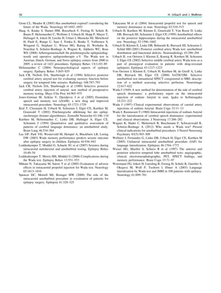 Grote CL, Meador K (2005) Has amobarbital expired? considering the
future of the Wada. Neurology 65:1692–1693
Haag A, Knake S, Hamer HM, Boesebeck F, Freitag H, Schulz R,
Baum P, Helmstaedter C, Wellmer J, Urbach H, Hopp P, Mayer T,
Hufnagel A, Jokeit H, Lerche H, Uttner I, Meencke HJ, Meierkord
H, Pauli E, Runge U, Saar J, Trinka E, Benke T, Vulliemoz S,
Wiegand G, Stephani U, Wieser HG, Rating D, Werhahn K,
Noachtar S, Schulze-Bonhage A, Wagner K, Alpherts WC, Boas
WE (2008) Arbeitsgemeinschaft für prächirurgische epilepsiediag-
nostik und operative epilepsietherapie e.V. The Wada test in
Austrian, Dutch, German, and Swiss epilepsy centers from 2000 to
2005: a review of 1421 procedures. Epilepsy Behav 13(1):83–89
Helmstaedter C (2004) Neuropsychological aspects of epilepsy
surgery. Epilepsy Behav 5:S45–S55
Jack CR, Nichols DA, Sharbrough et al (1988) Selective posterior
cerebral artery amytal test for evaluating memory function before
surgery for temporal lobe seizures. Radiology 168:787–793
Jack CR, Nichols DA, Sharbrough et al (1989) Selective posterior
cerebral artery injection of amytal: new method of preoperative
memory testing. Mayo Clin Proc 64:965–975
Jones-Gotman M, Sziklas V, Djordjevic J et al (2005) Etomidate
speech and memory test (eSAM): a new drug and improved
intracarotid procedure. Neurology 65:1723–1729
Kral T, Clusmann H, Urbach H, Schramm J, Elger CE, Kurthen M,
Grunwald T (2002) Prächiurgische abklärung bei der epilep-
siechirurgie (bonner algorithmus). Zentralbl Neurochir 63:106–110
Kurthen M, Helmstaedter C, Linke DB, Hufnagel A, Elger CE,
Schramm J (1994) Quantitative and qualitative assessment of
patterns of cerebral language dominance: an amobarbital study.
Brain Lang 46:534–564
Lee GP, Park YD, Westerveld M, Hempel A, Blackburn LB, Loring
DW (2003) Wada memory performance predicts seizure outcome
after epilepsy surgery in children. Epilepsia 44:936–943
Loddenkemper T, Moddel G, Schuele SU et al (2007) Seizures during
intracarotid metohexital and amobarbital testing. Epilepsy Behav
10:49–54
Loddenkemper T, Morris HH, Möddel G (2008) Complications during
the Wada test. Epilepsy Behav 13:551–553
Mikuni N, Takayama M, Satow T et al (2005) Evaluation of adverse
effects in intracarotid propofol injection for Wada test. Neurology
65:1813–1816
Spencer DC, Morrell MJ, Risinger MW (2000) The role of the
intracarotid amobarbital procedure in evealuation of patients for
epilepsy surgery. Epilepsia 41:320–325
Takayama M et al (2004) Intracarotid propofol test for speech and
memory dominance in man. Neurology 63:510–515
Urbach H, Kurthen M, Klemm E, Grunwald T, Van Roost D, Linke
DB, Biersack HJ, Schramm J, Elger CE (1999) Amobarbital effects
on the posterior hippocampus during the intracarotid amobarbital
test. Neurology 52:1596–1602
Urbach H, Klemm E, Linke DB, Behrends K, Biersack HJ, Schramm J,
Schild HH (2001) Posterior cerebral artery Wada test: amobarbital
distribution and functional deﬁcits. Neuroradiology 43:290–294
Urbach H, von Oertzen J, Klemm E, Koenig R, Kurthen M, Schramm
J, Elger CE (2002) Selective middle cerebral artery Wada tests as a
part of presurgical evaluation in patients with drug-resistant
epilepsies. Epilepsia 43:1217–1223
Von Oerzten J, Klemm E, Urbach H, Kurthen M, de Greiff A, Linke
DB, Biersack HJ, Elger CE (2000) SATSCOM- Selective
amobarbital test intraarterial SPECT coregistered to MRI: descrip-
tion of a method assessing selective perfusion. Neuroimage
12:617–622
Wada J (1949) A new method for determination of the side of cerebral
speech dominance: a preliminary report on the intracarotid
injection of sodium Amytal in man. Igaku to Seibutsugaku
14:221–222
Wada J (1997) Clinical experimental observations of carotid artery
injections of sodium Amytal. Brain Cogn 33:11–13
Wada J, Rasmussen T (1960) Intracarotid injections of sodium Amytal
for the lateralization of cerebral speech dominance: experimental
and clinical observations. J Neurosurg 17:266–282
Wagner K, Hader C, Metternich B, Buschmann F, Schwarzwald R,
Schulze-Bonhage A (2012) Who needs a Wada test? Present
clinical indications for amobarbital procedures. J Neurol Neurosurg
Psychiatry 83(5):503–509
Wellmer J, Fernandez G, Linke DB, Urbach H, Elger CE, Kurthen M
(2005) Unilateral intracarotid amobarbital procedure (IAP) for
language lateralization. Epilepsia 46:1764–1772
Wieser HG, Mueller S, Schiess R et al (1997) The anterior and
posterior selective temporal lobe amobarbital tests: angiographic,
clinical, electroencephalographic, PET, SPECT ﬁndings, and
memory performance. Brain Cogn 33:71–97
Woermann FG, Jokeit H, Luerding R, Freitag H, Schulz R, Guertler S,
Okujava M, Wolf P, Tuxhorn I, Ebner A (2003) Language
lateralization by Wada test and fMRI in 100 patients with epilepsy.
Neurology 61:699–701
56 H. Urbach and J. Wellmer
 