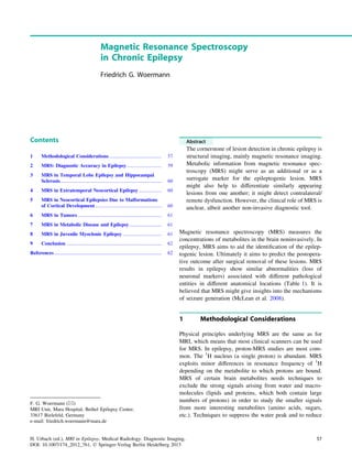 Magnetic Resonance Spectroscopy
in Chronic Epilepsy
Friedrich G. Woermann
Contents
1 Methodological Considerations.......................................... 57
2 MRS: Diagnostic Accuracy in Epilepsy............................ 59
3 MRS in Temporal Lobe Epilepsy and Hippocampal
Sclerosis................................................................................. 60
4 MRS in Extratemporal Neocortical Epilepsy .................. 60
5 MRS in Neocortical Epilepsies Due to Malformations
of Cortical Development..................................................... 60
6 MRS in Tumors ................................................................... 61
7 MRS in Metabolic Disease and Epilepsy.......................... 61
8 MRS in Juvenile Myoclonic Epilepsy ............................... 61
9 Conclusion ............................................................................ 62
References...................................................................................... 62
Abstract
The cornerstone of lesion detection in chronic epilepsy is
structural imaging, mainly magnetic resonance imaging.
Metabolic information from magnetic resonance spec-
troscopy (MRS) might serve as an additional or as a
surrogate marker for the epileptogenic lesion. MRS
might also help to differentiate similarly appearing
lesions from one another; it might detect contralateral/
remote dysfunction. However, the clinical role of MRS is
unclear, albeit another non-invasive diagnostic tool.
Magnetic resonance spectroscopy (MRS) measures the
concentrations of metabolites in the brain noninvasively. In
epilepsy, MRS aims to aid the identiﬁcation of the epilep-
togenic lesion. Ultimately it aims to predict the postopera-
tive outcome after surgical removal of these lesions. MRS
results in epilepsy show similar abnormalities (loss of
neuronal markers) associated with different pathological
entities in different anatomical locations (Table 1). It is
believed that MRS might give insights into the mechanisms
of seizure generation (McLean et al. 2008).
1 Methodological Considerations
Physical principles underlying MRS are the same as for
MRI, which means that most clinical scanners can be used
for MRS. In epilepsy, proton-MRS studies are most com-
mon. The 1
H nucleus (a single proton) is abundant. MRS
exploits minor differences in resonance frequency of 1
H
depending on the metabolite to which protons are bound.
MRS of certain brain metabolites needs techniques to
exclude the strong signals arising from water and macro-
molecules (lipids and proteins, which both contain large
numbers of protons) in order to study the smaller signals
from more interesting metabolites (amino acids, sugars,
etc.). Techniques to suppress the water peak and to reduce
F. G. Woermann (&)
MRI Unit, Mara Hospital, Bethel Epilepsy Center,
33617 Bielefeld, Germany
e-mail: friedrich.woermann@mara.de
H. Urbach (ed.), MRI in Epilepsy, Medical Radiology. Diagnostic Imaging,
DOI: 10.1007/174_2012_761, Ó Springer-Verlag Berlin Heidelberg 2013
57
 