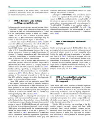 a beneﬁcial outcome’’), but mainly stated, ‘‘Due to the
limitations of the included studies, the results of this review
do little to inform clinical practice.’’
3 MRS in Temporal Lobe Epilepsy
and Hippocampal Sclerosis
In hippocampal sclerosis there are neuronal loss and gliosis.
Typical MRS changes in the epileptogenic hippocampus are
a reduction of NAA and sometimes an elevation of Cr and
Cho (or corresponding changes to ratios like NAA/Cr,
NAA/Cr ? Cho, or Cr/NAA) relative to normal control
subjects (Fig. 1). The contralateral hippocampus may be
normal or may show a lesser degree of abnormality.
A recent meta-analysis (Willmann et al. 2006) aimed to
assess the additional preoperative value of 1
H-MRS and
correlated individual MRS data and seizure outcome. Uni-
lateral MRS changes were reported to have a predictive
value of 82 % for good postsurgical outcome, that is, pre-
dicting postsurgical freedom or marked improvement of
seizures. TLE patients with unilateral MRS abnormality had
a markedly better chance of becoming seizure free com-
pared to patients with bilateral abnormalities.
The predictive value of bilateral MRS abnormalities (for
unfavorable outcome) is less clear. Bilateral temporal MRS
abnormalities have been observed to a varying degree in
different studies in 0–70 % of patients (Cendes et al. 2002).
Further reducing speciﬁcity, a postoperative metabolic
normalization on the nonoperated side was observed (Ku-
zniecky et al. 2001). It led to the view that not only does a
decrease in NAA represent neuronal loss in HS, but also
that NAA might be a putative reversible, thus functional,
marker in the contralateral hippocampus.
Some TLE patients with an apparently normal MRI
(‘‘MRI-negative’’) were the subject of feasibility studies or
part of studies correlating typical MRS changes (low NAA
ratios ipsilateral to the seizure onset with a relatively low
degree of contralateral abnormality) with good postsurgical
outcome. It is still unclear whether MRS is a valuable tool
in this patient group (McLean et al. 2008).
Extrahippocampal or extratemporal abnormalities in
patients with mesiotemporal/hippocampal sclerosis are
called dual pathology. Dual pathology is rarely identiﬁed in
a hypothesis-driven way, allowing the targeted placement of
regions of interest. 1
H-MRS/MRSI could only contribute to
the detection of these changes when single voxels or single
MRSI slices were placed outside the hippocampus and/or
outside the temporal lobe or by the use of multislice 1
H-
MRSI (Mueller et al. 2002). When multislice 1
H-MRSI was
used in combination with tissue segmentation, signiﬁcantly
lower NAA in ipsi- and contralateral frontal gray and
nonfrontal white matter compared with controls was found
although not correlated to outcome.
Although 1
H-MRS/MRSI has been advocated as part of
a cluster or a sequence of clinical tests prior to epilepsy
surgery in TLE, its contribution to the overall validity of
the cluster or sequence remains to be determined. Inﬂu-
ential epilepsy surgery programs with early enthusiasm for
1
H-MRS/MRSI (‘‘NAA/Cho is an excellent marker for
localizing the epileptogenic zone in TLE’’; Ng et al. 1994)
abandoned this noninvasive but tedious method as part of
their presurgical evaluation of patients with TLE (McLean
et al. 2008).
4 MRS in Extratemporal Neocortical
Epilepsy
Studies correlating presurgical 1
H-MRS/MRSI data with
postsurgical seizure outcome in patients with extratemporal
neocortical epilepsy seem to be scarce especially when
looking for studies allowing the estimation of test-quality
data (Lee et al. 2005). Following the temporal lobes, the
second-most frequent site of epileptogenic lesions is the
frontal lobes. In the relatively large frontal lobes, the use of
a restricted region-of-interest approach (single voxel or
single slice) is expected to reduce the sensitivity of 1
H-
MRS/MRSI for the localization or lateralization of extra-
temporal lesions (McLean et al. 2008).
5 MRS in Neocortical Epilepsies Due
to Malformations of Cortical
Development
Some proton MRS studies have been performed in patients
with malformations of cortical development (MCD; Woer-
mann et al. 2001). A decrease in NAA was the most fre-
quent ﬁnding in individual MCD and in group comparisons.
Measurements of individual metabolites were abnormal in
some malformations and normal in others, suggesting
metabolic heterogeneity. Even within a single MCD, met-
abolically normal regions were interspersed with metabol-
ically abnormal regions (Fig. 2).
Whether MR spectroscopy can contribute to the dis-
tinction between low-grade gliomas and focal MCD
(especially focal cortical dysplasia) remains unclear.
Promising results from group comparisons (less NAA in
tumors compared to MCD) await replication and prospec-
tive translation to clinical practice in individual patients
(Vuori et al. 2004).
60 F. G. Woermann
 