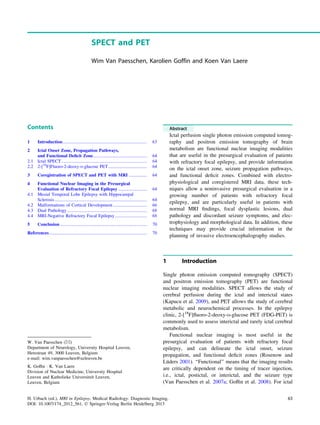 SPECT and PET
Wim Van Paesschen, Karolien Goffin and Koen Van Laere
Contents
1 Introduction.......................................................................... 63
2 Ictal Onset Zone, Propagation Pathways,
and Functional Deﬁcit Zone............................................... 64
2.1 Ictal SPECT........................................................................... 64
2.2 2-[18
F]Fluoro-2-deoxy-D-glucose PET.................................. 64
3 Coregistration of SPECT and PET with MRI ................ 64
4 Functional Nuclear Imaging in the Presurgical
Evaluation of Refractory Focal Epilepsy ......................... 64
4.1 Mesial Temporal Lobe Epilepsy with Hippocampal
Sclerosis ................................................................................. 64
4.2 Malformations of Cortical Development.............................. 66
4.3 Dual Pathology ...................................................................... 68
4.4 MRI-Negative Refractory Focal Epilepsy............................ 68
5 Conclusion ............................................................................ 70
References...................................................................................... 70
Abstract
Ictal perfusion single photon emission computed tomog-
raphy and positron emission tomography of brain
metabolism are functional nuclear imaging modalities
that are useful in the presurgical evaluation of patients
with refractory focal epilepsy, and provide information
on the ictal onset zone, seizure propagation pathways,
and functional deﬁcit zones. Combined with electro-
physiological and coregistered MRI data, these tech-
niques allow a noninvasive presurgical evaluation in a
growing number of patients with refractory focal
epilepsy, and are particularly useful in patients with
normal MRI ﬁndings, focal dysplastic lesions, dual
pathology and discordant seizure symptoms, and elec-
trophysiology and morphological data. In addition, these
techniques may provide crucial information in the
planning of invasive electroencephalography studies.
1 Introduction
Single photon emission computed tomography (SPECT)
and positron emission tomography (PET) are functional
nuclear imaging modalities. SPECT allows the study of
cerebral perfusion during the ictal and interictal states
(Kapucu et al. 2009), and PET allows the study of cerebral
metabolic and neurochemical processes. In the epilepsy
clinic, 2-[18
F]ﬂuoro-2-deoxy-D-glucose PET (FDG-PET) is
commonly used to assess interictal and rarely ictal cerebral
metabolism.
Functional nuclear imaging is most useful in the
presurgical evaluation of patients with refractory focal
epilepsy, and can delineate the ictal onset, seizure
propagation, and functional deﬁcit zones (Rosenow and
Lüders 2001). ‘‘Functional’’ means that the imaging results
are critically dependent on the timing of tracer injection,
i.e., ictal, postictal, or interictal, and the seizure type
(Van Paesschen et al. 2007a; Gofﬁn et al. 2008). For ictal
W. Van Paesschen (&)
Department of Neurology, University Hospital Leuven,
Herestraat 49, 3000 Leuven, Belgium
e-mail: wim.vanpaesschen@uzleuven.be
K. Gofﬁn Á K. Van Laere
Division of Nuclear Medicine, University Hospital
Leuven and Katholieke Universiteit Leuven,
Leuven, Belgium
H. Urbach (ed.), MRI in Epilepsy, Medical Radiology. Diagnostic Imaging,
DOI: 10.1007/174_2012_561, Ó Springer-Verlag Berlin Heidelberg 2013
63
 