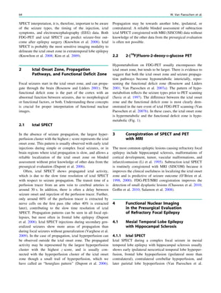 SPECT interpretation, it is, therefore, important to be aware
of the seizure types, the timing of the injection, ictal
symptoms, and electroencephalography (EEG) data. Both
FDG-PET and ictal SPECT can predict seizure-free out-
come after epilepsy surgery (Knowlton et al. 2008). Ictal
SPECT is probably the most sensitive imaging modality to
delineate the ictal onset zone in extratemporal lobe epilepsy
(Knowlton et al. 2008; Kim et al. 2009).
2 Ictal Onset Zone, Propagation
Pathways, and Functional Deficit Zone
Focal seizures start in the ictal onset zone, and can propa-
gate through the brain (Rosenow and Lüders 2001). The
functional deﬁcit zone is the part of the cortex with an
abnormal function between seizures, due to morphological
or functional factors, or both. Understanding these concepts
is crucial for proper interpretation of functional nuclear
images.
2.1 Ictal SPECT
In the absence of seizure propagation, the largest hyper-
perfusion cluster with the highest z score represents the ictal
onset zone. This pattern is usually observed with early ictal
injections during simple or complex focal seizures, or in
brain regions where ictal propagation is slow, and allows a
reliable localization of the ictal onset zone on blinded
assessment without prior knowledge of other data from the
presurgical evaluation (Dupont et al. 2006).
Often, ictal SPECT shows propagated ictal activity,
which is due to the slow time resolution of ictal SPECT
with respect to seizure propagation. The transit time of a
perfusion tracer from an arm vein to cerebral arteries is
around 30 s. In addition, there is often a delay between
seizure onset and injection of the perfusion tracer. Further,
only around 60% of the perfusion tracer is extracted by
nerve cells on the ﬁrst pass (the other 40% is extracted
later), contributing to the slow time resolution of ictal
SPECT. Propagation patterns can be seen in all focal epi-
lepsies, but most often in frontal lobe epilepsy (Dupont
et al. 2006). Ictal SPECT injections during secondary gen-
eralized seizures show more areas of propagation than
during focal seizures without generalization (Varghese et al.
2009). In the case of propagation, ictal hyperperfusion can
be observed outside the ictal onset zone. The propagated
activity may be represented by the largest hyperperfusion
cluster with the highest z score, and is usually con-
nected with the hyperperfusion cluster of the ictal onset
zone though a small trail of hyperperfusion, which we
have called an ‘‘hourglass pattern’’ (Dupont et al. 2006).
Propagation may be towards another lobe, ipsilateral, or
contralateral. A reliable blinded assessment of subtraction
ictal SPECT coregistered with MRI (SISCOM) data without
knowledge of the other data from the presurgical evaluation
is often not possible.
2.2 2-[18
F]Fluoro-2-deoxy-D-glucose PET
Hypometabolism on FDG-PET usually encompasses the
ictal onset zone, but tends to be larger. There is evidence to
suggest that both the ictal onset zone and seizure propaga-
tion pathways become hypometabolic interictally, repre-
senting the functional deﬁcit zone (Rosenow and Lüders
2001; Van Paesschen et al. 2007a). The pattern of hypo-
metabolism reﬂects the seizure types prior to PET scanning
(Savic et al. 1997). The difference between the ictal onset
zone and the functional deﬁcit zone is most clearly dem-
onstrated in the rare event of ictal FDG-PET scanning (Van
Paesschen et al. 2007b). In these cases, the ictal onset zone
is hypermetabolic and the functional deﬁcit zone is hypo-
metabolic (Fig. 1).
3 Coregistration of SPECT and PET
with MRI
The most common epileptic lesions causing refractory focal
epilepsy include hippocampal sclerosis, malformations of
cortical development, tumor, vascular malformations, and
infarct/contusion (Li et al. 1995). Subtraction ictal SPECT
is routinely coregistered with MRI (SISCOM) because it
improves the clinical usefulness in localizing the ictal onset
zone and is predictive of seizure outcome (O’Brien et al.
1998, 2000). FDG-PET/MRI coregistration improves the
detection of small dysplastic lesions (Chassoux et al. 2010;
Gofﬁn et al. 2010; Salamon et al. 2008).
4 Functional Nuclear Imaging
in the Presurgical Evaluation
of Refractory Focal Epilepsy
4.1 Mesial Temporal Lobe Epilepsy
with Hippocampal Sclerosis
4.1.1 Ictal SPECT
Ictal SPECT during a complex focal seizure in mesial
temporal lobe epilepsy with hippocampal sclerosis usually
shows early ipsilateral neocortical temporal lobe hyperper-
fusion, frontal lobe hypoperfusion (ipsilateral more than
contralateral), contralateral cerebellar hypoperfusion, and
later parietal lobe hypoperfusion (Van Paesschen et al.
64 W. Van Paesschen et al.
 