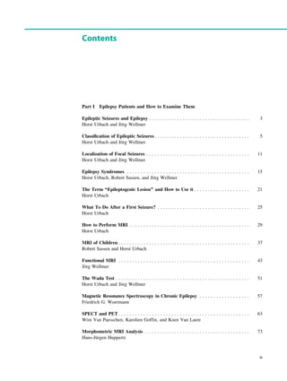 Contents
Part I Epilepsy Patients and How to Examine Them
Epileptic Seizures and Epilepsy . . . . . . . . . . . . . . . . . . . . . . . . . . . . . . . . . . . . 3
Horst Urbach and Jörg Wellmer
Classiﬁcation of Epileptic Seizures . . . . . . . . . . . . . . . . . . . . . . . . . . . . . . . . . . 5
Horst Urbach and Jörg Wellmer
Localization of Focal Seizures . . . . . . . . . . . . . . . . . . . . . . . . . . . . . . . . . . . . . 11
Horst Urbach and Jörg Wellmer
Epilepsy Syndromes . . . . . . . . . . . . . . . . . . . . . . . . . . . . . . . . . . . . . . . . . . . . 15
Horst Urbach, Robert Sassen, and Jörg Wellmer
The Term ‘‘Epileptogenic Lesion’’ and How to Use it . . . . . . . . . . . . . . . . . . . . 21
Horst Urbach
What To Do After a First Seizure? . . . . . . . . . . . . . . . . . . . . . . . . . . . . . . . . . 25
Horst Urbach
How to Perform MRI . . . . . . . . . . . . . . . . . . . . . . . . . . . . . . . . . . . . . . . . . . . 29
Horst Urbach
MRI of Children . . . . . . . . . . . . . . . . . . . . . . . . . . . . . . . . . . . . . . . . . . . . . . . 37
Robert Sassen and Horst Urbach
Functional MRI . . . . . . . . . . . . . . . . . . . . . . . . . . . . . . . . . . . . . . . . . . . . . . . 43
Jörg Wellmer
The Wada Test . . . . . . . . . . . . . . . . . . . . . . . . . . . . . . . . . . . . . . . . . . . . . . . . 51
Horst Urbach and Jörg Wellmer
Magnetic Resonance Spectroscopy in Chronic Epilepsy . . . . . . . . . . . . . . . . . . 57
Friedrich G. Woermann
SPECT and PET. . . . . . . . . . . . . . . . . . . . . . . . . . . . . . . . . . . . . . . . . . . . . . . 63
Wim Van Paesschen, Karolien Goffin, and Koen Van Laere
Morphometric MRI Analysis . . . . . . . . . . . . . . . . . . . . . . . . . . . . . . . . . . . . . . 73
Hans-Jürgen Huppertz
ix
 