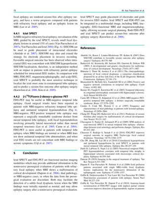 focal epilepsy are rendered seizure-free after epilepsy sur-
gery, and have a worse prognosis compared with patients
with refractory focal epilepsy and an epileptic lesion on
MRI (Lee et al. 2005).
4.4.1 Ictal SPECT
In MRI-negative refractory focal epilepsy, reevaluation of the
MRI, guided by the ictal SPECT, reveals small focal dys-
plastic lesions in around 15% of cases (Van Paesschen et al.
2007a; Van Paesschen and Ictal 2004) (Fig. 6). SISCOM can
be used to guide placement of intracranial electrodes
(Ahnlide et al. 2007). SISCOM may alter and extend the
strategy for electrode placement in invasive recording.
Favorable surgical outcome has been observed when intra-
cranial EEG was concordant with SISCOM hyperperfusion.
SISCOM localization, therefore, is an independent method
with an impact in patients with refractory partial epilepsy
scheduled for intracranial EEG studies. In comparison with
MRI, FDG-PET, magnetoencephalography, and scalp EEG,
ictal SPECT is probably the most sensitive technique to
localize the ictal onset zone in extratemporal lobe epilepsy,
and to predict a seizure-free outcome after epilepsy surgery
(Knowlton et al. 2008; Kim et al. 2009).
4.4.2 2-[18
F]Fluoro-2-deoxy-D-glucose PET
FDG-PET may be useful in MRI-negative temporal lobe
epilepsy. Good surgical results have been reported in
patients with MRI-negative refractory temporal lobe epi-
lepsy and unilateral temporal hypometabolism (Fig. 4).
MRI-negative, PET-positive temporal lobe epilepsy may
represent a surgically remediable syndrome distinct from
mesial temporal lobe epilepsy, with focal hypometabolism
involving primarily lateral neocortical rather than mesial
temporal structures (Lee et al. 2005; Carne et al. 2004).
FDG-PET is most useful in patients with temporal lobe
epilepsy when MRI ﬁndings are normal or when MRI does
not show unilateral temporal lobe abnormalities, and when
ictal EEG results are not concordant with MRI ﬁndings or
seizure symptoms (Uijl et al. 2007).
5 Conclusion
Ictal SPECT and FDG-PET are functional nuclear imaging
modalities which may provide additional information in the
noninvasive presurgical evaluation of patients with refrac-
tory focal epilepsy when MRI shows a malformation of
cortical development (Dupont et al. 2006), dual pathology,
or MRI-negative cases, or when the data from the presur-
gical evaluation are discordant. Both may facilitate the
detection of a subtle focal dysplastic lesion when the MRI
ﬁndings were initially reported as normal, and may allow
epilepsy surgery after a noninvasive presurgical evaluation.
Ictal SPECT may guide placement of electrodes and grids
for invasive EEG studies. Ictal SPECT and FDG-PET can
be integrated in a multimodal image, including MRI, trac-
tography, EEG–functional MRI and magnetoencephalog-
raphy, allowing accurate surgical planning. Both FDG-PET
and ictal SPECT can predict seizure-free outcome after
epilepsy surgery (Knowlton et al. 2008).
References
Ahnlide JA, Rosen I, Linden-Mickelsson TP, Kallen K (2007) Does
SISCOM contribute to favorable seizure outcome after epilepsy
surgery? Epilepsia 48:579–588
Barkovich AJ, Kuzniecky RI, Jackson GD, Guerrini R, Dobyns WB
(2005) A developmental and genetic classiﬁcation for malforma-
tions of cortical development. Neurology 27(65):1873–1887
Blümcke I, Thom M, Aronica E et al (2011) The clinicopathologic
spectrum of focal cortical dysplasias: a consensus classiﬁcation
proposed by an ad hoc task force of the ILAE Diagnostic Methods
Commission. Epilepsia 52:158–174
Blumenfeld H, McNally KA, Vanderhill SD et al (2004) Positive and
negative network correlations in temporal lobe epilepsy. Cereb
Cortex 14:892–902
Burneo JG, Faught E, Knowlton RC et al (2003) Temporal lobectomy
in congenital porencephaly associated with hippocampal sclerosis.
Arch Neurol 60:830–834
Carne RP, O’Brien TJ, Kilpatrick CJ et al (2004) MRI-negative PET-
positive temporal lobe epilepsy: a distinct surgically remediable
syndrome. Brain 127:2276–2285
Cendes F, Cook MJ, Watson C et al (1995) Frequency and
characteristics of dual pathology in patients with lesional epilepsy.
Neurology 45:2058–2064
Chang EF, Wang DD, Barkovich AJ et al (2011) Predictors of seizure
freedom after surgery for malformations of cortical development.
Ann Neurol 70:151–162
Chassagnon S, Namer IJ, Armspach JP et al (2009) SPM analysis of
ictal-interictal SPECT in mesial temporal lobe epilepsy: relation-
ships between ictal semiology and perfusion changes. Epilepsy Res
85:252–260
Chassoux F, Rodrigo S, Semah F et al (2010) FDG-PET improves
surgical outcome in negative MRI Taylor-type focal cortical
dysplasias. Neurology 14(75):2168–2175
Cho JW, Hong SB, Lee JH et al (2010) Contralateral hyperperfusion
and ipsilateral hypoperfusion by ictal SPECT in patients with
mesial temporal lobe epilepsy. Epilepsy Res 88:247–254
Diehl B, LaPresto E, Najm I et al (2003) Neocortical temporal FDG-
PET hypometabolism correlates with temporal lobe atrophy in
hippocampal sclerosis associated with microscopic cortical dys-
plasia. Epilepsia 44:559–564
Duncan JS (2010) Imaging in the surgical treatment of epilepsy. Nat
Rev Neurol 6:537–550
Dupont P, Van Paesschen W, Palmini A et al (2006) Ictal perfusion
patterns associated with single MRI-visible focal dysplastic
lesions: implications for the noninvasive delineation of the
epileptogenic zone. Epilepsia 47:1550–1557
Gofﬁn K, Dedeurwaerdere S, Van Laere KJ, Van Paesschen W (2008)
Neuronuclear assessment of patients with epilepsy. Semin Nucl
Med 38:227–239
Gofﬁn K, Van Paesschen W, Dupont P et al (2010) Anatomy-based
reconstruction of FDG-PET images with implicit partial volume
correction improves detection of hypometabolic regions in patients
70 W. Van Paesschen et al.
 
