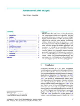 Morphometric MRI Analysis
Hans-Ju¨rgen Huppertz
Contents
1 Introduction.......................................................................... 73
2 Methods................................................................................. 74
2.1 Preprocessing ......................................................................... 74
2.2 Computation of the Junction Image ..................................... 74
2.3 Computation of the Extension Image................................... 76
2.4 Computation of the Thickness Image................................... 76
3 Examples............................................................................... 77
3.1 Focal Cortical Dysplasia ....................................................... 77
3.2 Gray Matter Heterotopia ....................................................... 81
3.3 Polymicrogyria....................................................................... 81
4 Diagnostic Yield ................................................................... 81
5 Limitations............................................................................ 82
6 Conclusion ............................................................................ 83
References...................................................................................... 83
Abstract
Morphometric MRI analysis may facilitate the detection
and visualization of focal cortical dysplasia and other
potentially epileptogenic cortical malformations by high-
lighting structural alterations such as abnormal gyration,
blurring of the gray-white matter junction, and abnormal
thickness of the cortical ribbon. In this chapter, a voxel-
based implementation of this kind of MRI postprocessing
using algorithms of the SPM5 software is presented. The
description of methods is accompanied by illustrative
examples which show how this approach may aid in the
detection of subtle cortical dysplasia, polymicrogyria and
gray matter heterotopia, in the delineation of the extent of
lesions, andin thedifferentiation between differenttypesof
lesions. Thereby, it increases the diagnostic yield of MRI
and appears to be a useful additional tool in the diagnostics
and especially presurgical evaluation of epilepsy patients.
1 Introduction
Focal cortical dysplasia (FCD) is a highly epileptogenic
cortical malformation resulting from abnormal proliferation
of neurons during the ﬁrst trimester and/or from abnormal
cortical organization during the third trimester of pregnancy
(Barkovich and Kuzniecky 1996; Hagemann et al. 2000;
Redecker et al. 2000; Barkovich et al. 2001; Hildebrandt et al.
2005). The spectrum of histopathological changes ranges
from abnormal cortical lamination to extensive malforma-
tions with atypical cell types affecting the whole cortex and
subcortical white matter (Gomez-Anson et al. 2000). In the
past 15 years, owing to improved MRI capabilities, these
lesions have been increasingly recognized as an underlying
cause of formerly cryptogenic epilepsy and now account for
up to 25% of patients with focal epilepsy in presurgical
epilepsy centers (Kuzniecky et al. 1993; Fauser et al. 2004;
Lerner et al. 2009). More than 70% of these epilepsies are
resistant to pharmacological treatment (Semah et al. 1998),
H.-J. Huppertz (&)
Swiss Epilepsy Centre, Zurich, Switzerland
e-mail: hans-juergen.huppertz@swissepi.ch
H. Urbach (ed.), MRI in Epilepsy, Medical Radiology. Diagnostic Imaging,
DOI: 10.1007/174_2012_564, Ó Springer-Verlag Berlin Heidelberg 2013
73
 
