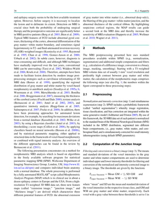 and epilepsy surgery seems to be the best available treatment
option. However, before surgery it is necessary to localize
the lesion and to delineate its extent. Detection on MRI is
crucial since both the probability of undergoing surgical
therapy and the postoperative outcome are signiﬁcantly better
in MRI-positive patients (Berg et al. 2003; Bien et al. 2009).
Typical MRI features of FCD include abnormal gyral con-
tours, thickening of the cortex, abnormal differentiation of the
gray matter-white matter boundary, and sometimes signal
hyperintensity in T2- and ﬂuid-attenuated inversion recovery
(FLAIR)-weighted images (Kuzniecky et al. 1995; Raymond
et al. 1995; Chan et al. 1998; Gomez-Anson et al. 2000;
Urbach et al. 2002). In subtle cases, however, diagnosis is
time-consuming and difﬁcult, and although MRI techniques
have markedly improved over the last years, conventional
MRI can be unrevealing (Tassi et al. 2002; Widdess-Walsh
et al. 2006; Krsek et al. 2008). Therefore, attempts have been
made to facilitate lesion detection by modern image post-
processing strategies such as curvilinear reformatting of 3D
MRI data (Bastos et al. 1999), quantifying the regional
distribution of gray matter and white matter by voxel-based
morphometry or autoblock analysis (Sisodiya et al. 1995a, b;
Woermann et al. 1999; Merschhemke et al. 2003; Bonilha
et al. 2006; Bruggemann et al. 2007), measuring the thickness
of the cerebral cortex (Fischl and Dale 2000), texture analysis
(Bernasconi et al. 2001; Antel et al. 2002, 2003), and
quantitative intensity analysis (Rugg-Gunn et al. 2005;
Salmenpera et al. 2007; Focke et al. 2008). In addition, there
have been promising approaches for automated lesion
detection, for example, by searching for maximum deviations
from a normal database (Kassubek et al. 2002; Wilke et al.
2003), by using a Bayesian classiﬁer (Antel et al. 2003), by
thresholding z-score maps (Colliot et al. 2006), by applying
classiﬁers based on neural networks (Besson et al. 2008b),
and by statistical parametric mapping, either applied to
structural data in the framework of voxel-based morphometry
or combined with signal intensity analysis. An overview of
the different approaches can be found in the review by
Bernasconi et al. (2011).
The following presentation concentrates on a method for
morphometric MRI analysis which is based on algorithms
in the freely available software program for statistical
parametric mapping SPM (SPM5, Wellcome Department of
Imaging Neuroscience Group, London, UK; http://www.ﬁl.
ion.ucl.ac.uk/spm) and compares individual brain anatomy
with a normal database. The whole processing is performed
by a fully automated MATLABÒ
script called Morphometric
Analysis Program (MAP) which is in clinical use in about a
dozen epilepsy centers in Europe and the USA. From a high-
resolution T1-weighted 3D MRI data set, three new feature
maps (called ‘‘extension image,’’ ‘‘junction image,’’ and
‘‘thickness image’’) are derived which characterize three
different potential features of FCD: the abnormal extension
of gray matter into white matter (i.e., abnormal deep sulci),
the blurring of the gray matter-white matter junction, and the
abnormal thickness of the cortical ribbon. By highlighting
suspicious cortical regions, the MAP results can guide
a second look at the MRI data and thereby increase the
sensitivity of MRI evaluation (Huppertz et al. 2005; Wellmer
et al. 2010; Wagner et al. 2011).
2 Methods
The MRI postprocessing presented here uses standard
procedures available within SPM5 (e.g., normalization,
segmentation) and additional simple computations and ﬁlters
(e.g., calculation of a difference image, conversion to a binary
image, masking, smoothing). Starting with a T1-weighted
MRI volume data set of usually 1-mm3
voxel resolution and
preferably high contrast between gray matter and white
matter, the calculation of the morphometric maps comprises
the following steps (see also Fig. 1; the numbers within the
ﬁgure correspond to these processing steps).
2.1 Preprocessing
Normalization and intensity correction (step 1) and simultaneous
segmentation (step 2). SPM5 includes a probabilistic framework
(called ‘‘uniﬁed segmentation’’) whereby image registration,
tissue classiﬁcation, and bias correction are integrated within the
same generative model (Ashburner and Friston 2005). By use of
thisframework,the3DMRIdatasetofeachpatientisnormalized
tothestandardbrainoftheMontrealNeurologicalInstitute(MNI)
included in the SPM5 distribution, segmented into different
brain compartments, i.e., gray matter, white matter, and cere-
brospinalﬂuid,andissimultaneouslycorrectedforsmallintensity
inhomogeneities (using default SPM5 parameters).
2.2 Computation of the Junction Image
Filteringandconversiontoabinaryimage(step 3).Themeans
and standard deviations of the voxel intensities in the gray
matter and white matter compartments are used to determine
individualupperandlowerintensitythresholdsforﬁlteringand
conversion of the normalized and intensity-corrected image to
a binary image. The thresholds are given by the functions
TLower Threshold ¼ Mean GM þ 1=2 SD GM and
TUpper Threshold ¼ Mean WM À 1=2 SD WM
where ‘‘mean’’ and SD are the mean and standard deviation of
the voxel intensities in the respective tissue class, and GM and
WM are gray matter and white matter, respectively. Each
voxel with a gray value between these thresholds is set to 1 in
74 H.-J. Huppertz
 