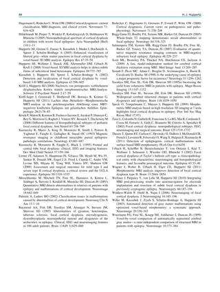 HagemannG,RedeckerC,WitteOW(2000)Corticaldysgenesis:current
classiﬁcation, MRI diagnosis, and clinical review. Nervenarzt 71:
616–628
Hildebrandt M, Pieper T, Winkler P, Kolodziejczyk D, Holthausen H,
Blümcke I (2005) Neuropathological spectrum of cortical dysplasia
in children with severe focal epilepsies. Acta Neuropathol (Berl)
110:1–11
Huppertz HJ, Grimm C, Fauser S, Kassubek J, Mader I, Hochmuth A,
Spreer J, Schulze-Bonhage A (2005) Enhanced visualization of
blurred gray-white matter junctions in focal cortical dysplasia by
voxel-based 3D MRI analysis. Epilepsy Res 67:35–50
Huppertz HJ, Wellmer J, Staack AM, Altenmuller DM, Urbach H,
Kroll J (2008) Voxel-based 3D MRI analysis helps to detect subtle
forms of subcortical band heterotopia. Epilepsia 49:772–785
Kassubek J, Huppertz HJ, Spreer J, Schulze-Bonhage A (2002)
Detection and localization of focal cortical dysplasia by voxel-
based 3-D MRI analysis. Epilepsia 43:596–602
Kröll J, Huppertz HJ (2008) Nachweis von postoperativ verbliebenem
dysplastischen Kortex mittels morphometrischer MRI-Analyse.
Schweiz Z Psychiatr Neurol 2:17–20
Kröll-Seger J, Grunwald T, Mothersill IW, Bernays R, Krämer G,
Huppertz HJ (2011) Lachen ohne Heiterkeit––Morphometrische
MRT-analyse in der prächirurgischen Abklärung einer MRT-
negativen kindlichen Epilepsie mit gelastischen Anfällen. Epile-
ptologie 28(2):78–83
Krsek P, Maton B, Korman B, Pacheco-Jacome E, Jayakar P, Dunoyer C,
Rey G, Morrison G, Ragheb J, Vinters HV, Resnick T, Duchowny M
(2008) Different features of histopathological subtypes of pediatric
focal cortical dysplasia. Ann Neurol 63:758–769
Kuzniecky R, Murro A, King D, Morawetz R, Smith J, Powers R,
Yaghmai F, Faught E, Gallagher B, Snead OC (1993) Magnetic
resonance imaging in childhood intractable partial epilepsies:
pathologic correlations. Neurology 43:681–687
Kuzniecky R, Morawetz R, Faught E, Black L (1995) Frontal and
central lobe focal dysplasia: clinical, EEG and imaging features.
Dev Med Child Neurol 37:159–166
Lerner JT, Salamon N, Hauptman JS, Velasco TR, Hemb M, Wu JY,
Sankar R, Donald SW, Engel J Jr, Fried I, Cepeda C, Andre VM,
Levine MS, Miyata H, Yong WH, Vinters HV, Mathern GW
(2009) Assessment and surgical outcomes for mild type I and
severe type II cortical dysplasia: a critical review and the UCLA
experience. Epilepsia 50:1310–1335
Merschhemke M, Mitchell TN, Free SL, Hammers A, Kinton L,
Siddiqui A, Stevens J, Kendall B, Meencke HJ, Duncan JS (2003)
Quantitative MRI detects abnormalities in relatives of patients with
epilepsy and malformations of cortical development. Neuroimage
18:642–649
Palmini A, Luders HO (2002) Classiﬁcation issues in malformations
caused by abnormalities of cortical development. Neurosurg Clin N
Am 13:1–16
Raymond AA, Fish DR, Sisodiya SM, Alsanjari N, Stevens JM,
Shorvon SD (1995) Abnormalities of gyration, heterotopias,
tuberous sclerosis, focal cortical dysplasia, microdysgenesis,
dysembryoplastic neuroepithelial tumour and dysgenesis of the
archicortex in epilepsy. Clinical, EEG and neuroimaging features
in 100 adult patients. Brain 118(Pt 3):629–660
Redecker C, Hagemann G, Gressens P, Evrard P, Witte OW (2000)
Cortical dysgenesis. Current views on pathogenesis and patho-
physiology. Nervenarzt 71:238–248
Rugg-Gunn FJ, Boulby PA, Symms MR, Barker GJ, Duncan JS (2005)
Whole-brain T2 mapping demonstrates occult abnormalities in
focal epilepsy. Neurology 64:318–325
Salmenpera TM, Symms MR, Rugg-Gunn FJ, Boulby PA, Free SL,
Barker GJ, Yousry TA, Duncan JS (2007) Evaluation of quanti-
tative magnetic resonance imaging contrasts in MRI-negative
refractory focal epilepsy. Epilepsia 48:229–237
Scott ML, Bromiley PA, Thacker NA, Hutchinson CE, Jackson A
(2009) A fast, model-independent method for cerebral cortical
thickness estimation using MRI. Med Image Anal 13:269–285
Semah F, Picot MC, Adam C, Broglin D, Arzimanoglou A, Bazin B,
Cavalcanti D, Baulac M (1998) Is the underlying cause of epilepsy
a major prognostic factor for recurrence? Neurology 51:1256–1262
Sisodiya SM, Free SL, Fish DR, Shorvon SD (1995a) Increasing the
yield from volumetric MRI in patients with epilepsy. Magn Reson
Imaging 13:1147–1152
Sisodiya SM, Free SL, Stevens JM, Fish DR, Shorvon SD (1995b)
Widespread cerebral structural changes in patients with cortical
dysgenesis and epilepsy. Brain 118:1039–1050
Speck O, Tempelmann C, Matzen J, Huppertz HJ (2009) Morpho-
metric MRI analysis based on high resolution 3D imaging at 7 tesla
highlights focal cortical dysplasia in epilepsy. Proc Intl Soc Mag
Reson Med 17:971
TassiL,ColomboN,GarbelliR,FrancioneS,LoRG,MaiR,CardinaleF,
Cossu M, Ferrario A, Galli C, Bramerio M, Citterio A, Spreaﬁco R
(2002) Focal cortical dysplasia: neuropathological subtypes, EEG,
neuroimaging and surgical outcome. Brain 125:1719–1732
Thesen T, Quinn BT, Carlson C, Devinsky O, DuBois J, McDonald CR,
French J,LeventerR,Felsovalyi O,Wang X,HalgrenE,KuznieckyR
(2011) Detection of epileptogenic cortical malformations with
surface-based MRI morphometry. PLoS One 6:e16430
Urbach H, Schefﬂer B, Heinrichsmeier T, von Oertzen J, Kral T,
Wellmer J, Schramm J, Wiestler OD, Blümcke I (2002) Focal
cortical dysplasia of Taylor’s balloon cell type: a clinicopatholog-
ical entity with characteristic neuroimaging and histopathological
features, and favorable postsurgical outcome. Epilepsia 43:33–40
Wagner J, Weber B, Urbach H, Elger CE, Huppertz HJ (2011)
Morphometric MRI analysis improves detection of focal cortical
dysplasia type II. Brain 13:2844–2854
Wellmer J, Parpaley Y, von Lehe M, Huppertz HJ (2010) Integrating
MRI post-processing results into neuronavigation for electrode
implantation and resection of subtle focal cortical dysplasia in
previously cryptogenic epilepsy. Neurosurgery 66:187–194
Widdess-Walsh P, Diehl B, Najm I (2006) Neuroimaging of focal
cortical dysplasia. J Neuroimaging 16:185–196
Wilke M, Kassubek J, Ziyeh S, Schulze-Bonhage A, Huppertz HJ
(2003) Automated detection of gray matter malformations using
optimized voxel-based morphometry: a systematic approach.
Neuroimage 20:330–343
Woermann FG, Free SL, Koepp MJ, Ashburner J, Duncan JS (1999)
Voxel-by-voxel comparison of automatically segmented cerebral
gray matter—a rater-independent comparison of structural MRI in
patients with epilepsy. Neuroimage 10:373–384
84 H.-J. Huppertz
 