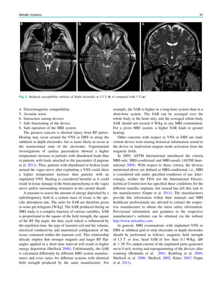 4. Electromagnetic compatibility.
5. Acoustic noise.
6. Interaction among devices
7. Safe functioning of the device.
8. Safe operation of the MRI system.
The greatest concern is thermal injury from RF pulses.
Heating may occur around the VNS or DBS or along the
subdural or depth electrodes, but is more likely to occur at
the noninsulated ends of the electrodes. Experimental
investigations of cardiac pacemakers showed a higher
temperature increase in patients with abandoned leads than
in patients with leads attached to the pacemaker (Langman
et al. 2011). Thus, patients with abandoned or broken leads
around the vagus nerve after explanting a VNS could show
a higher temperature increase than patients with an
implanted VNS. Heating is considered harmful as it could
result in tissue damage in the brain parenchyma or the vagus
nerve and/or surrounding structures in the carotid sheath.
A measure to assess the amount of energy deposited by a
radiofrequency ﬁeld in a certain mass of tissue is the spe-
ciﬁc absorption rate. The units for SAR are therefore given
in watts per kilogram [W/kg]. The SAR produced during an
MRI study is a complex function of various variables. SAR
is proportional to the square of the ﬁeld strength, the square
of the RF ﬂip angle, the duty cycle which is inﬂuenced by
the repetition time, the type of transmit coil and the volume,
electrical conductivity and anatomical conﬁguration of the
tissue contained within the transmit coil. This relationship
already implies that stronger magnets and larger RF ﬂip-
angles applied in a short time interval will result in higher
energy deposition (Shellock 2008). Unfortunately, the SAR
is calculated differently by different MRI system manufac-
turers and even varies for different systems with identical
ﬁeld strength produced by the same manufacturer. For
example, the SAR is higher in a long-bore system than in a
short-bore system. The SAR can be averaged over the
whole body or the head only, and the averaged whole-body
SAR should not exceed 4 W/kg in any MRI examination.
For a given MRI system, a higher SAR leads to greater
heating.
Other concerns with respect to VNS or DBS are inad-
vertent device reset erasing historical information stored in
the device or inadvertent magnet mode activation from the
magnetic ﬁelds.
In 2005, ASTM International introduced the criteria
MRI-safe, MRI-conditional and MRI-unsafe (ASTM Inter-
national 2005). With respect to these criteria, the devices
mentioned above are deﬁned as MRI-conditional, i.e., MRI
is considered safe under speciﬁed conditions of use. Inter-
estingly, neither the FDA nor the International Electro-
technical Commission has speciﬁed these conditions for the
different metallic implants, but instead has left this task to
the manufacturers (Gupte et al. 2011). The manufacturers
provide this information within their manuals and MRI
healthcare professionals are advised to contact the respec-
tive manufacturer to obtain the latest safety information.
Provisional information and guidance to the respective
manufacturer’s websites can be obtained via the website
http://www.mrisaftey.com.
In general, MRI examinations with implanted VNS or
DBS or subdural grid or strip electrodes or depth electrodes
should be performed as follows: magnetic ﬁeld strength
of 1.5 T or less; head SAR of less than 0.1 W/kg; dB/
dt  20 T/s; output current of the implanted pulse generator
set to 0 mA; testing and reprogramming of the devices after
scanning (Benbadis et al. 2001; Roebling et al. 2009;
Shellock et al. 2006; Shellock 2002; Kainz 2007; Gupte
et al. 2011).
Fig. 2 Reduced susceptibility artifacts of depth electrodes at 1.5 T (b, c) compared with 3 T (a)
Metallic Implants 87
 