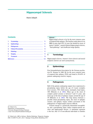 Hippocampal Sclerosis
Horst Urbach
Contents
1 Terminology.......................................................................... 91
2 Epidemiology........................................................................ 91
3 Pathogenesis.......................................................................... 91
4 Clinical Presentation ........................................................... 92
5 Pathology .............................................................................. 92
6 Imaging ................................................................................. 92
7 Treatment ............................................................................. 94
References...................................................................................... 100
Abstract
Hippocampal sclerosis is by far the most common cause
of temporal lobe epilepsy. The familiar reader detects it on
MRI in more than 95% of cases but should be aware of
typical ‘‘pitfalls’’, namely bilateral hippocampal sclerosis,
‘‘dual pathology’’ and insufﬁcient image Quality.
1 Terminology
Hippocampal sclerosis, Ammon’s horn sclerosis and mesial
temporal sclerosis are used synonymously.
2 Epidemiology
First histopathological description by the German psychia-
trist W. Sommer in 1880. By far the most common cause
of temporal lobe epilepsy (TLE) and found in 50–65% of
patients undergoing resective surgery.
3 Pathogenesis
Half of the patients undergoing surgery have experienced a
precipitating injury before the age of 4 years (complex
fever seizures, 70%; birth trauma, meningitis, head injury,
30% Blümcke et al. 2002). Mean age at the onset of
complex partial seizures is between 9 and 11 years, and
mean age at the time of epilepsy surgery around the age of
30 (Blümcke et al. 2002). The long latency between a
possible initial precipitating injury, the onset of epileptic
seizures, and epilepsy surgery renders assessment of the
pathogenesis of hippocampal sclerosis difﬁcult.
Current concept is a genetically determined susceptibil-
ity and a precipitating injury induce temporo-mesial sei-
zures and hippocampal slerosis. A substantial argument
is the fact, that 1/3 of non-affected individuals in families
H. Urbach (&)
Department of Neuroradiology,
University Hospital Freiburg, Germany
e-mail: horst.urbach@uniklinik-freiburg.de
H. Urbach (ed.), MRI in Epilepsy, Medical Radiology. Diagnostic Imaging,
DOI: 10.1007/174_2011_524, Ó Springer-Verlag Berlin Heidelberg 2013
91
 
