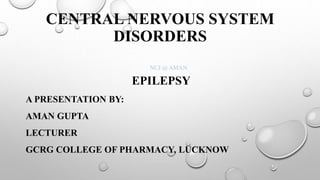 CENTRAL NERVOUS SYSTEM
DISORDERS
EPILEPSY
A PRESENTATION BY:
AMAN GUPTA
LECTURER
GCRG COLLEGE OF PHARMACY, LUCKNOW
NCJ @ AMAN
 