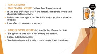 1. PARTIAL SEIZURES
a. SIMPLE PARTIAL SEIZURES (without loss of consciousness)
 In this type only single area in one cerebral hemisphere involve and
abnormal electrical activity.
 Patient may have symptoms like hallucination (auditory, visual or
olfaction)
 It not affect on awareness or memory.
b. COMPLEX PARTIAL SEIZURES (with partial loss of consciousness)
 This type of Seizures main effect memory and behavior.
 It also exhibit hallucination.
 The abnormal electrical activity occur in temporal and frontal area.
10
 