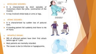 c. MYOCLONIC SEIZURES:
 It is characterized by short episodes of
involuntary shock like jerks. (contraction of the
muscle)
 It may involved whole body or arms or legs.
d. ATONIC SEIZURES:
 It is characterized by sudden loss of postural
tone.
 If standing patient fall suddenly And there is risk
of injury.
e. INFANTILE SPASMS:
 90% of affected patient have their first attack
before age of 1 year.
 Most patients are mentally retarded.
 The causes is due to infection or hypoglycemia.
12
 