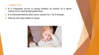 f. FEBRILE FITS:
 It is frequently occurs in young children (6 months to 6 years)
mainly occurs during high grade fever.
 It is characterized by tonic-clonic scissors for 1 to 5 minutes.
 They do not cause death or injury.
13
 