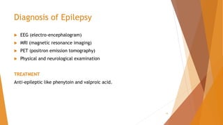 Diagnosis of Epilepsy
 EEG (electro-encephalogram)
 MRI (magnetic resonance imaging)
 PET (positron emission tomography)
 Physical and neurological examination
TREATMENT
Anti-epileptic like phenytoin and valproic acid.
15
 
