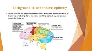Background to understand epilepsy
 Brain contains different lobes for various functions. Some functions of
brain include being alert, memory, thinking, behaviour, movement,
remembering etc.
2
 