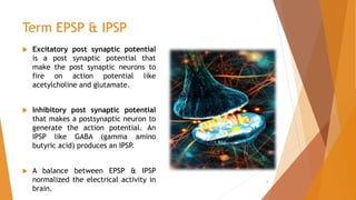 Term EPSP & IPSP
 Excitatory post synaptic potential
is a post synaptic potential that
make the post synaptic neurons to
fire on action potential like
acetylcholine and glutamate.
 Inhibitory post synaptic potential
that makes a postsynaptic neuron to
generate the action potential. An
IPSP like GABA (gamma amino
butyric acid) produces an IPSP
.
 A balance between EPSP & IPSP
normalized the electrical activity in
brain.
4
 