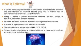 What is Epilepsy?
 A central nervous system disorder in which brain activity become abnormal
and characterized by recurrent seizure (fits) with or without loss of
conscientiousness or amnesia. (loss of memory)
 During a seizure a person experiences abnormal behavior, change in
sensation, movement and consciousness.
 Seizure is a sudden, excessive, abnormal discharge of cerebral neurons.
 A pattern of repeated seizure is referred as EPILEPSY
 The origin of site of seizure is called EPILEPTIC FOCUS.
 Seizures involve disturbance of neuronal electrical activity which interferes
with the normal brain functions.
5
 
