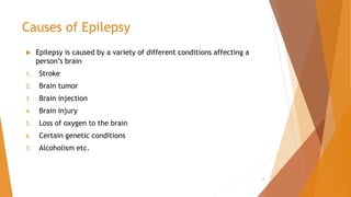 Causes of Epilepsy
 Epilepsy is caused by a variety of different conditions affecting a
person’s brain
1. Stroke
2. Brain tumor
3. Brain injection
4. Brain injury
5. Loss of oxygen to the brain
6. Certain genetic conditions
7. Alcoholism etc.
6
 
