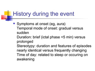 History during the event
 Symptoms at onset (eg, aura)
Temporal mode of onset: gradual versus
sudden
Duration: brief (ictal phase <5 min) versus
prolonged
Stereotypy: duration and features of episodes
nearly identical versus frequently changing
Time of day: related to sleep or occuring on
awakening
 