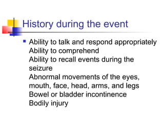 History during the event
 Ability to talk and respond appropriately
Ability to comprehend
Ability to recall events during the
seizure
Abnormal movements of the eyes,
mouth, face, head, arms, and legs
Bowel or bladder incontinence
Bodily injury
 