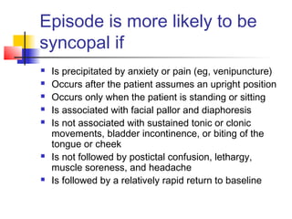 Episode is more likely to be
syncopal if
 Is precipitated by anxiety or pain (eg, venipuncture)
 Occurs after the patient assumes an upright position
 Occurs only when the patient is standing or sitting
 Is associated with facial pallor and diaphoresis
 Is not associated with sustained tonic or clonic
movements, bladder incontinence, or biting of the
tongue or cheek
 Is not followed by postictal confusion, lethargy,
muscle soreness, and headache
 Is followed by a relatively rapid return to baseline
 