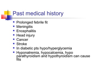 Past medical history
 Prolonged febrile fit
 Meningitis
 Encephalitis
 Head injury
 Cancer
 Stroke
 In diabetic pts hypo/hyperglycemia
 Hyponatremia, hypocalcemia, hypo
parathyroidism and hypothyroidism can cause
fits
 