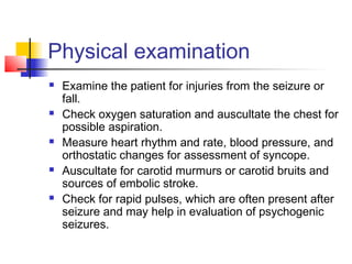 Physical examination
 Examine the patient for injuries from the seizure or
fall.
 Check oxygen saturation and auscultate the chest for
possible aspiration.
 Measure heart rhythm and rate, blood pressure, and
orthostatic changes for assessment of syncope.
 Auscultate for carotid murmurs or carotid bruits and
sources of embolic stroke.
 Check for rapid pulses, which are often present after
seizure and may help in evaluation of psychogenic
seizures.
 