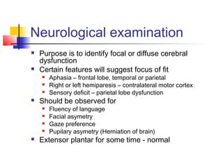 Neurological examination
 Purpose is to identify focal or diffuse cerebral
dysfunction
 Certain features will suggest focus of fit
 Aphasia – frontal lobe, temporal or parietal
 Right or left hemiparesis – contralateral motor cortex
 Sensory deficit – parietal lobe dysfunction
 Should be observed for
 Fluency of language
 Facial asymetry
 Gaze preference
 Pupilary asymetry (Herniation of brain)
 Extensor plantar for some time - normal
 