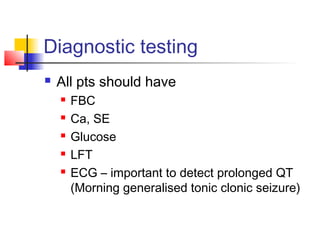 Diagnostic testing
 All pts should have
 FBC
 Ca, SE
 Glucose
 LFT
 ECG – important to detect prolonged QT
(Morning generalised tonic clonic seizure)
 