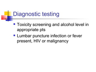 Diagnostic testing
 Toxicity screening and alcohol level in
appropriate pts
 Lumbar puncture infection or fever
present, HIV or malignancy
 