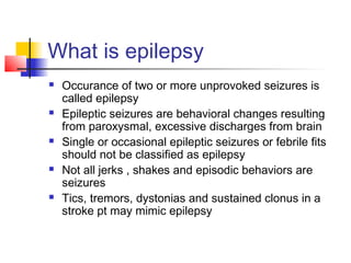 What is epilepsy
 Occurance of two or more unprovoked seizures is
called epilepsy
 Epileptic seizures are behavioral changes resulting
from paroxysmal, excessive discharges from brain
 Single or occasional epileptic seizures or febrile fits
should not be classified as epilepsy
 Not all jerks , shakes and episodic behaviors are
seizures
 Tics, tremors, dystonias and sustained clonus in a
stroke pt may mimic epilepsy
 