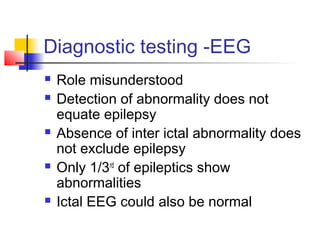 Diagnostic testing -EEG
 Role misunderstood
 Detection of abnormality does not
equate epilepsy
 Absence of inter ictal abnormality does
not exclude epilepsy
 Only 1/3rd
of epileptics show
abnormalities
 Ictal EEG could also be normal
 