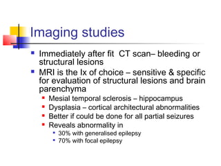 Imaging studies
 Immediately after fit CT scan– bleeding or
structural lesions
 MRI is the Ix of choice – sensitive & specific
for evaluation of structural lesions and brain
parenchyma
 Mesial temporal sclerosis – hippocampus
 Dysplasia – cortical architectural abnormalities
 Better if could be done for all partial seizures
 Reveals abnormality in

30% with generalised epilepsy

70% with focal epilepsy
 