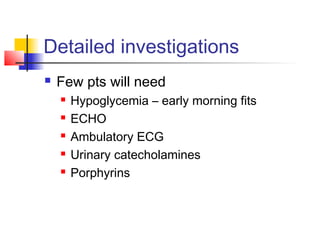 Detailed investigations
 Few pts will need
 Hypoglycemia – early morning fits
 ECHO
 Ambulatory ECG
 Urinary catecholamines
 Porphyrins
 