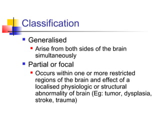 Classification
 Generalised
 Arise from both sides of the brain
simultaneously
 Partial or focal
 Occurs within one or more restricted
regions of the brain and effect of a
localised physiologic or structural
abnormality of brain (Eg: tumor, dysplasia,
stroke, trauma)
 
