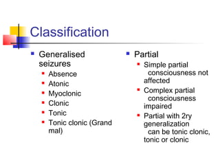 Classification
 Generalised
seizures
 Absence
 Atonic
 Myoclonic
 Clonic
 Tonic
 Tonic clonic (Grand
mal)
 Partial
 Simple partial
consciousness not
affected
 Complex partial
consciousness
impaired
 Partial with 2ry
generalization
can be tonic clonic,
tonic or clonic
 