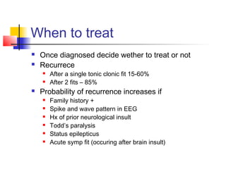 When to treat
 Once diagnosed decide wether to treat or not
 Recurrece
 After a single tonic clonic fit 15-60%
 After 2 fits – 85%
 Probability of recurrence increases if
 Family history +
 Spike and wave pattern in EEG
 Hx of prior neurological insult
 Todd’s paralysis
 Status epilepticus
 Acute symp fit (occuring after brain insult)
 