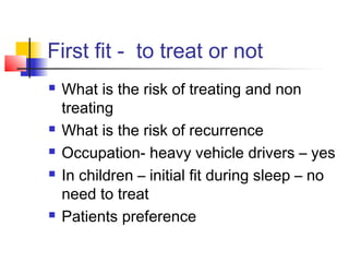 First fit - to treat or not
 What is the risk of treating and non
treating
 What is the risk of recurrence
 Occupation- heavy vehicle drivers – yes
 In children – initial fit during sleep – no
need to treat
 Patients preference
 