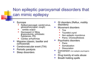 Non epileptic paroxysmal dissorders that
can mimic epilepsy
 Syncope
 Reflex(vasovagal, carotid sinus,
glossopharyngeal, cough)
 cardiac output
 Decreased LV filling
(hypovolumia, orthostatic
hypotensio, PE)
 Cardiac arrhythmias
 Migraine (classic, basillar and
confusional)
 Cerebrovascular event (TIA)
 Periodic paralysis
 Sleep dissorders
 GI disorders (Reflux, motility
disorders)
 Movement disorders
 Tics
 Tourette’s synd
 Non epileptic myoclonus
 Parox. Choreoathetosis
 Psychiatric disorders
 Panic
 Somatization
 Dissociation
 Conversion (non epileptic psychogenic
fits)
 Drug toxicity et subs abuse
 Breath holding spells
 