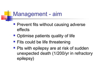 Management - aim
 Prevent fits without causing adverse
effects
 Optimise patients quality of life
 Fits could be life threatening
 Pts with epilepsy are at risk of sudden
unexpected death (1/200/yr in refractory
epilepsy)
 
