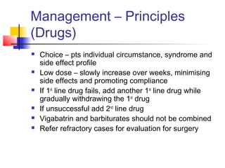 Management – Principles
(Drugs)
 Choice – pts individual circumstance, syndrome and
side effect profile
 Low dose – slowly increase over weeks, minimising
side effects and promoting compliance
 If 1st
line drug fails, add another 1st
line drug while
gradually withdrawing the 1st
drug
 If unsuccessful add 2nd
line drug
 Vigabatrin and barbiturates should not be combined
 Refer refractory cases for evaluation for surgery
 