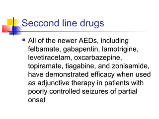 Seccond line drugs
 All of the newer AEDs, including
felbamate, gabapentin, lamotrigine,
levetiracetam, oxcarbazepine,
topiramate, tiagabine, and zonisamide,
have demonstrated efficacy when used
as adjunctive therapy in patients with
poorly controlled seizures of partial
onset
 