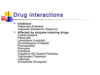 Drug interactions
 Inhibitors
Felbamate (Felbatol)
Valproate (Depakene, Depacon)
 Affected by enzyme-inducing drugs
Carbamazepine
Felbamate
Lamotrigine (Lamictal)
Oxcarbazepine (Trileptal)
Phenobarbital
Phenytoin
Primidone
Tiagabine HCl (Gabitril Filmtabs)
Topiramate (Topamax)
Valproate
Zonisamide (Zonegran)
 